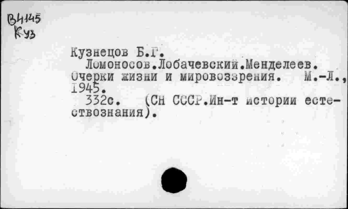 ﻿
Кузнецов Б.Г.
Ломоносов.Лобачевский.Менделеев.
иче^ки жизни и мировоззрения. М.-Л
332с. (СН СССР.Ин-т истории есте ствознания).